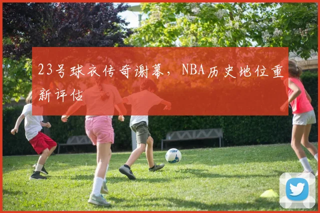 23号球衣传奇谢幕，NBA历史地位重新评估