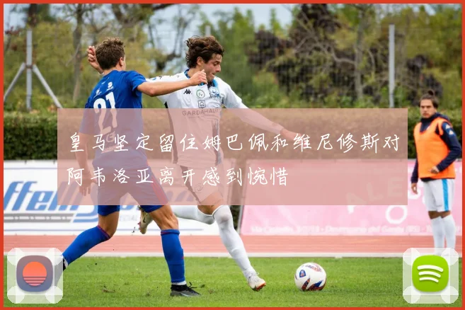 皇马坚定留住姆巴佩和维尼修斯对阿韦洛亚离开感到惋惜