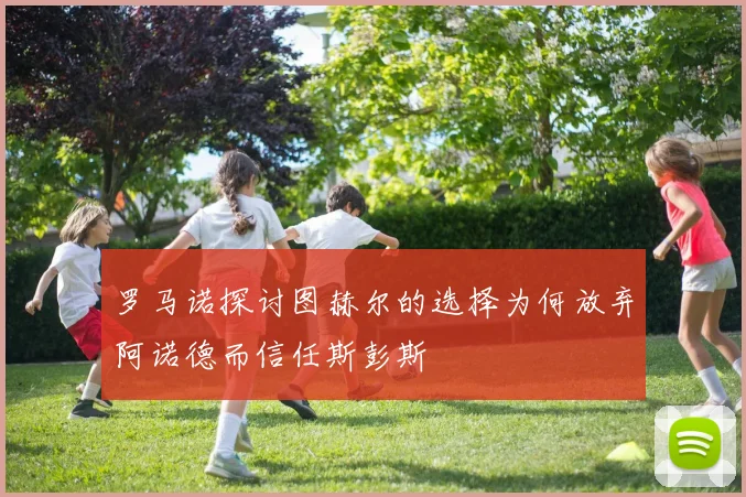 罗马诺探讨图赫尔的选择为何放弃阿诺德而信任斯彭斯