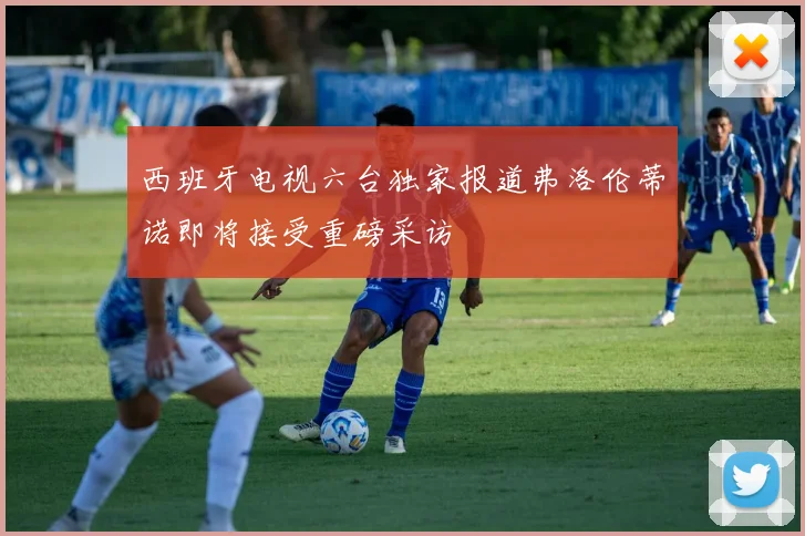 西班牙电视六台独家报道弗洛伦蒂诺即将接受重磅采访