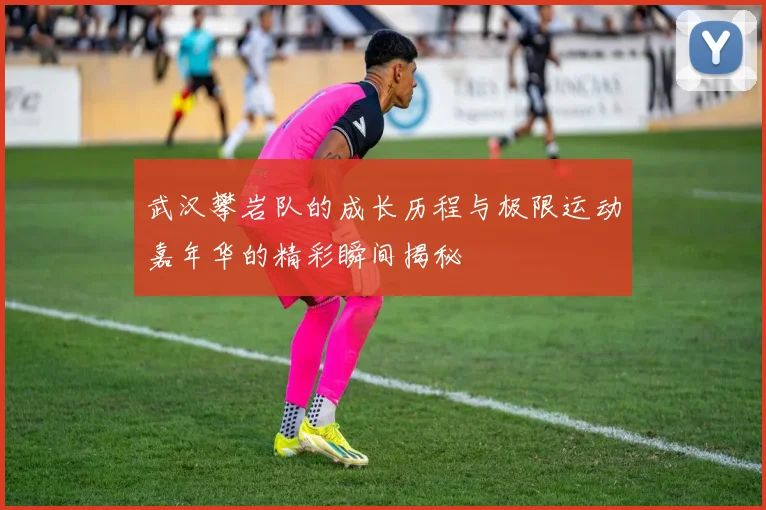 武汉攀岩队的成长历程与极限运动嘉年华的精彩瞬间揭秘