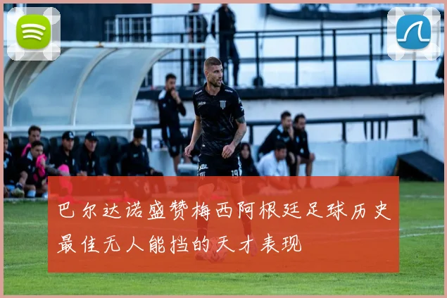 巴尔达诺盛赞梅西阿根廷足球历史最佳无人能挡的天才表现