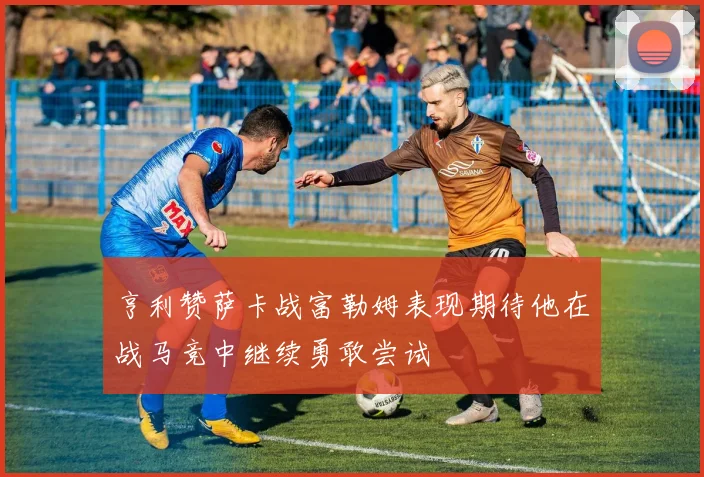 亨利赞萨卡战富勒姆表现期待他在战马竞中继续勇敢尝试