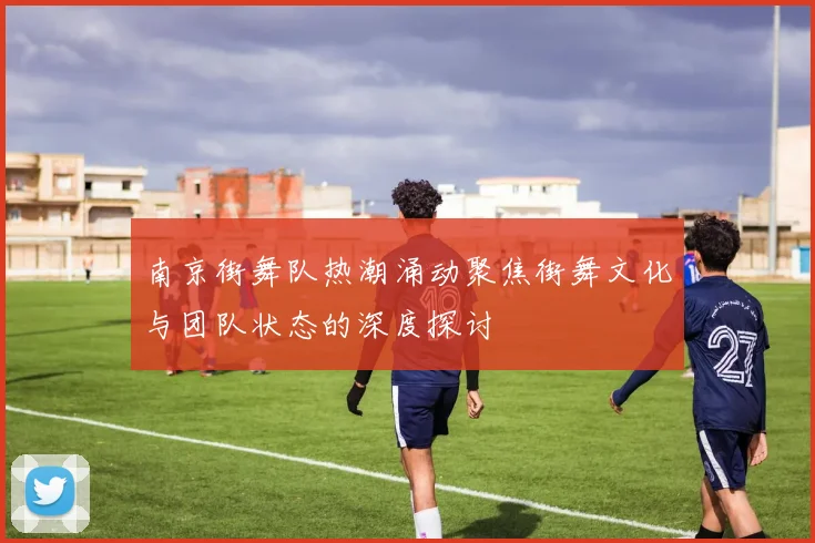 南京街舞队热潮涌动聚焦街舞文化与团队状态的深度探讨