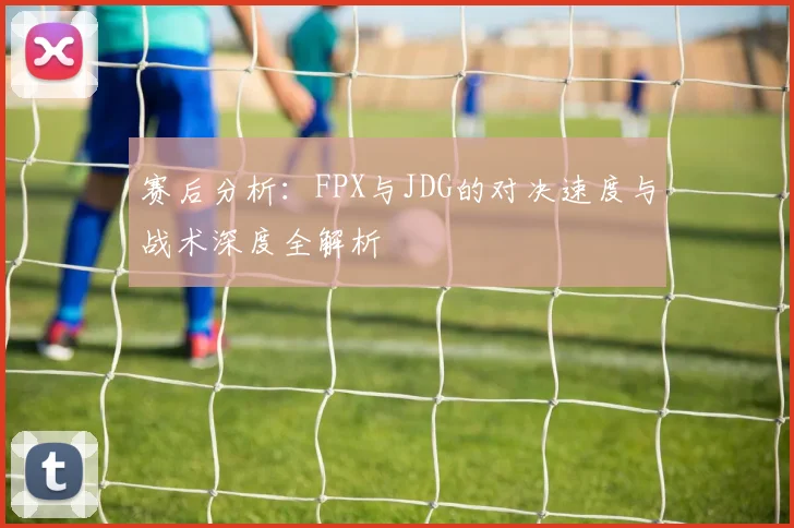 赛后分析：FPX与JDG的对决速度与战术深度全解析