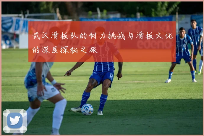 武汉滑板队的耐力挑战与滑板文化的深度探秘之旅