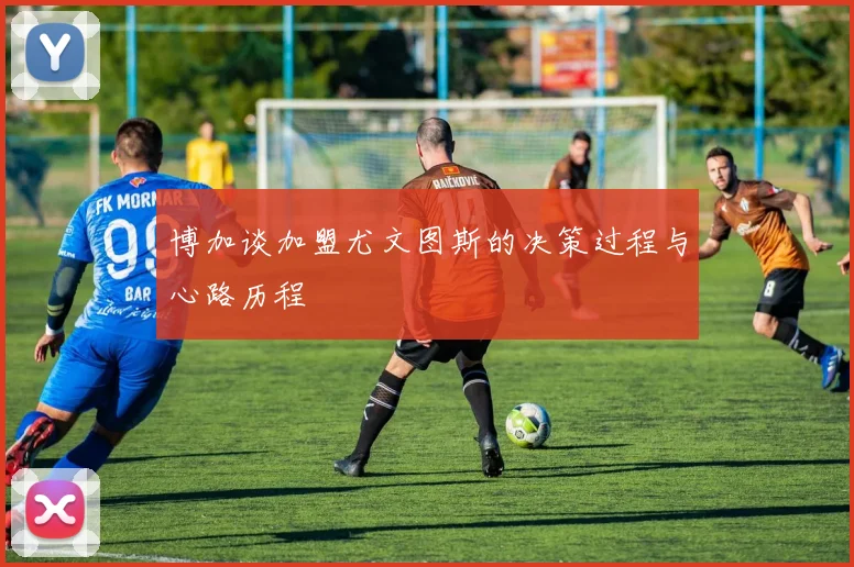 博加谈加盟尤文图斯的决策过程与心路历程